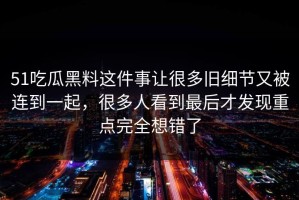 51吃瓜黑料这件事让很多旧细节又被连到一起，很多人看到最后才发现重点完全想错了