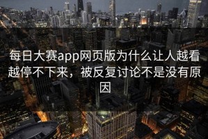 每日大赛app网页版为什么让人越看越停不下来，被反复讨论不是没有原因
