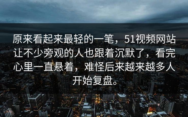 原来看起来最轻的一笔，51视频网站让不少旁观的人也跟着沉默了，看完心里一直悬着，难怪后来越来越多人开始复盘。
