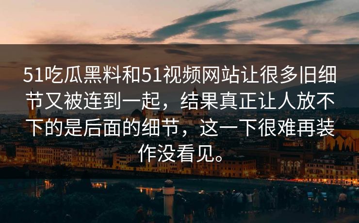 51吃瓜黑料和51视频网站让很多旧细节又被连到一起，结果真正让人放不下的是后面的细节，这一下很难再装作没看见。
